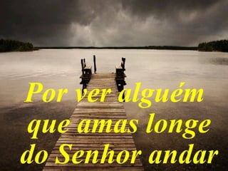 Por ver alguém
que amas longe
do Senhor andar
 