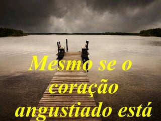Mesmo se o
coração
angustiado está
 