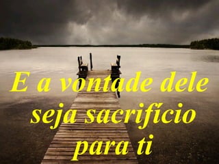 E a vontade dele
seja sacrifício
para ti
 