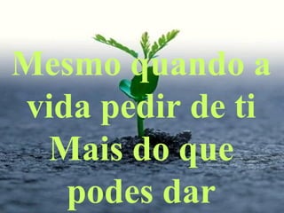 Mesmo quando a
vida pedir de ti
Mais do que
podes dar
 