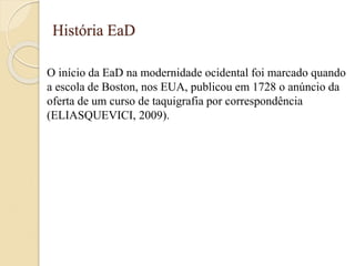 História EaD
O início da EaD na modernidade ocidental foi marcado quando
a escola de Boston, nos EUA, publicou em 1728 o anúncio da
oferta de um curso de taquigrafia por correspondência
(ELIASQUEVICI, 2009).
 