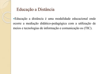 Educação a Distância
Educação a distância é uma modalidade educacional onde
ocorre a mediação didático-pedagógica com a utilização de
meios e tecnologias de informação e comunicação os (TIC).
 