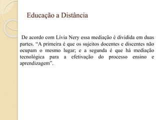 Educação a Distância
De acordo com Lívia Nery essa mediação é dividida em duas
partes. “A primeira é que os sujeitos docentes e discentes não
ocupam o mesmo lugar; e a segunda é que há mediação
tecnológica para a efetivação do processo ensino e
aprendizagem”.
 