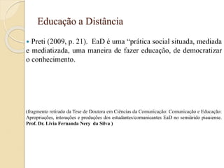 Educação a Distância
 Preti (2009, p. 21). EaD é uma “prática social situada, mediada
e mediatizada, uma maneira de fazer educação, de democratizar
o conhecimento.
(fragmento retirado da Tese de Doutora em Ciências da Comunicação: Comunicação e Educação:
Apropriações, interações e produções dos estudantes/comunicantes EaD no semiárido piauiense.
Prof. Dr. Lívia Fernanda Nery da Silva )
 