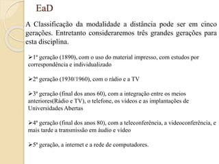 EaD
A Classificação da modalidade a distância pode ser em cinco
gerações. Entretanto consideraremos três grandes gerações para
esta disciplina.
1ª geração (1890), com o uso do material impresso, com estudos por
correspondência e individualizado
2ª geração (1930/1960), com o rádio e a TV
3ª geração (final dos anos 60), com a integração entre os meios
anteriores(Rádio e TV), o telefone, os vídeos e as implantações de
Universidades Abertas
4ª geração (final dos anos 80), com a teleconferência, a videoconferência, e
mais tarde a transmissão em áudio e vídeo
5ª geração, a internet e a rede de computadores.
 