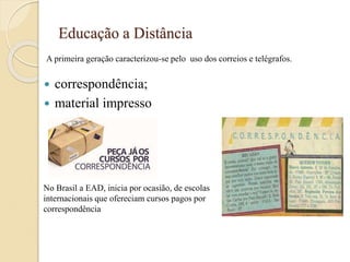 Educação a Distância
 correspondência;
 material impresso
No Brasil a EAD, inicia por ocasião, de escolas
internacionais que ofereciam cursos pagos por
correspondência
A primeira geração caracterizou-se pelo uso dos correios e telégrafos.
 