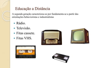 Educação a Distância
 Rádio.
 Televisão.
 Fitas cassete.
 Fitas VHS.
A segunda geração caracterizou-se por fundamenta-se a partir das
orientações behavioristas e industrialistas
 