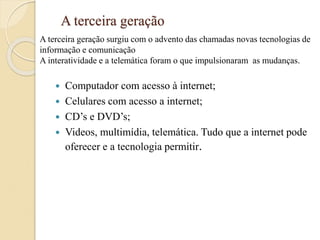 A terceira geração
 Computador com acesso à internet;
 Celulares com acesso a internet;
 CD’s e DVD’s;
 Videos, multimídia, telemática. Tudo que a internet pode
oferecer e a tecnologia permitir.
A terceira geração surgiu com o advento das chamadas novas tecnologias de
informação e comunicação
A interatividade e a telemática foram o que impulsionaram as mudanças.
 