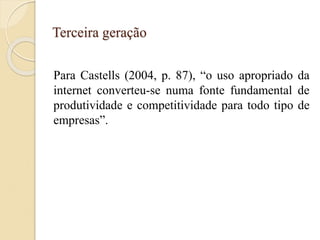 Terceira geração
Para Castells (2004, p. 87), “o uso apropriado da
internet converteu-se numa fonte fundamental de
produtividade e competitividade para todo tipo de
empresas”.
 