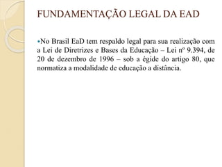 FUNDAMENTAÇÃO LEGAL DA EAD
No Brasil EaD tem respaldo legal para sua realização com
a Lei de Diretrizes e Bases da Educação – Lei nº 9.394, de
20 de dezembro de 1996 – sob a égide do artigo 80, que
normatiza a modalidade de educação a distância.
 