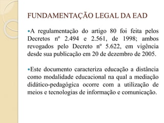 FUNDAMENTAÇÃO LEGAL DA EAD
A regulamentação do artigo 80 foi feita pelos
Decretos nº 2.494 e 2.561, de 1998; ambos
revogados pelo Decreto nº 5.622, em vigência
desde sua publicação em 20 de dezembro de 2005.
Este documento caracteriza educação a distância
como modalidade educacional na qual a mediação
didático-pedagógica ocorre com a utilização de
meios e tecnologias de informação e comunicação.
 