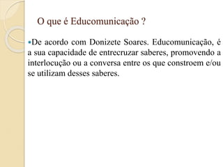O que é Educomunicação ?
De acordo com Donizete Soares. Educomunicação, é
a sua capacidade de entrecruzar saberes, promovendo a
interlocução ou a conversa entre os que constroem e/ou
se utilizam desses saberes.
 