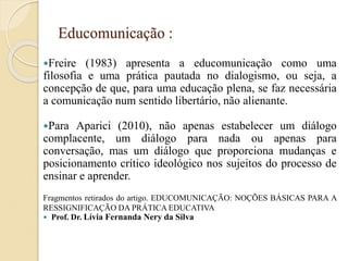 Educomunicação :
Freire (1983) apresenta a educomunicação como uma
filosofia e uma prática pautada no dialogismo, ou seja, a
concepção de que, para uma educação plena, se faz necessária
a comunicação num sentido libertário, não alienante.
Para Aparici (2010), não apenas estabelecer um diálogo
complacente, um diálogo para nada ou apenas para
conversação, mas um diálogo que proporciona mudanças e
posicionamento crítico ideológico nos sujeitos do processo de
ensinar e aprender.
Fragmentos retirados do artigo. EDUCOMUNICAÇÃO: NOÇÕES BÁSICAS PARA A
RESSIGNIFICAÇÃO DA PRÁTICA EDUCATIVA
 Prof. Dr. Lívia Fernanda Nery da Silva
 