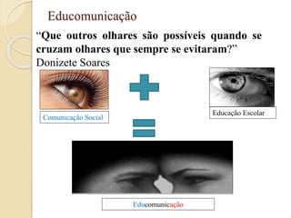 Educomunicação
“Que outros olhares são possíveis quando se
cruzam olhares que sempre se evitaram?”
Donizete Soares
Comunicação Social
Educação Escolar
Educomunicação
 