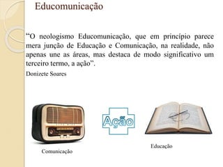 Educomunicação
“O neologismo Educomunicação, que em princípio parece
mera junção de Educação e Comunicação, na realidade, não
apenas une as áreas, mas destaca de modo significativo um
terceiro termo, a ação”.
Donizete Soares
Comunicação
Educação
 