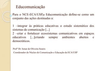 Educomunicação
Para o NCE-ECA/USP,a Educomunicação define-se como um
conjunto das ações destinadas a:
1 –integrar às práticas educativas o estudo sistemático dos
sistemas de comunicação [...]
2 –criar e fortalecer ecossistemas comunicativos em espaços
educativos [...]criando sempre ambientes abertos e
democráticos.
Profº Dr. Ismar de Oliveira Soares
Coordenador do Núcleo de Comunicação e Educação da ECA/USP
 