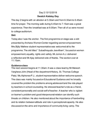 Day 2:13/12/2018
Swatch Kalalay Day
The day 2 begins with an ablution at 5.30am and from 6.30am to 6.45am
time for prayer. The morning walk during 6.45am to 7.15am was a great
experience.Then the breakfast was at 8.00am.Then all of us were moved
to college auditorium.
Skit
Today also I was the anchor. The first programme on stage was a skit
presented by Archana WomenCenter regarding women empowerment.
Mrs.Bijily Mathew student representative was welcomed all to the
programme.The skit titled “ Subadhrayude Jeevitham”, focusedon women
empowerment,equality, rights and safety. Mr.Jomon A.J. delivered
a reflectionand Mr.Ajay delivered vote of thanks. The section over at
11.15am.
Guidanceclass
The next sessionbegins at 11.30am.It was a class lead by Mr.Manesh
Varghese John (Head of the departmentHistory, St. Thomas College
Pala). Ms.Alphonse P.J., student representative deliver welcome speech.
The class was mainly focusedon Educational Guidance and he broadly
covered the problem the problems among adolescentand the role played
by teachers in school counseling. He stressed teacher’s role as a friend,
consistentpersonality and social-self of teacher. A teacher who is vigilant
on learner’s problem and good interpersonal relation can identify such
threats on children. He also mentioned about the importance of handwriting
and its relation betweenattitude and role in perceptionalcapacity. He also
discussedon the aims and importance of community living camp. The
 