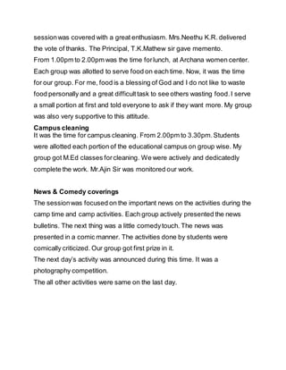 sessionwas covered with a great enthusiasm. Mrs.Neethu K.R. delivered
the vote of thanks. The Principal, T.K.Mathew sir gave memento.
From 1.00pm to 2.00pm was the time forlunch, at Archana women center.
Each group was allotted to serve food on each time. Now, it was the time
for our group. For me, food is a blessing of God and I do not like to waste
food personally and a great difficulttask to see others wasting food.I serve
a small portion at first and told everyone to ask if they want more. My group
was also very supportive to this attitude.
Campus cleaning
It was the time for campus cleaning. From 2.00pm to 3.30pm.Students
were allotted each portion of the educational campus on group wise. My
group got M.Ed classes forcleaning. We were actively and dedicatedly
complete the work. Mr.Ajin Sir was monitored our work.
News & Comedy coverings
The sessionwas focused on the important news on the activities during the
camp time and camp activities. Each group actively presented the news
bulletins. The next thing was a little comedytouch. The news was
presented in a comic manner. The activities done by students were
comically criticized. Our group got first prize in it.
The next day’s activity was announced during this time. It was a
photography competition.
The all other activities were same on the last day.
 
