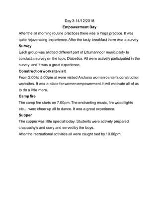 Day 3:14/12/2018
Empowerment Day
After the all morning routine practices there was a Yoga practice. It was
quite rejuvenating experience.Afterthe tasty breakfast there was a survey.
Survey
Each group was allotted differentpart of Ettumannoor municipality to
conduct a survey on the topic Diabetics.All were actively participated in the
survey, and it was a great experience.
Constructionworksite visit
From 2.00 to 5.00pm all were visited Archana women center’s construction
worksites. It was a place for women empowerment.It will motivate all of us
to do a little more.
Camp fire
The camp fire starts on 7.00pm.The enchanting music, fire wood lights
etc….were cheer up all to dance. It was a great experience.
Supper
The supper was little special today. Students were actively prepared
chappathy’s and curry and served by the boys.
After the recreational activities all were caught bed by 10.00pm.
 