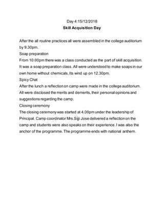 Day 4:15/12/2018
Skill Acquisition Day
After the all routine practices all were assembled in the college auditorium
by 9.30pm.
Soap preparation
From 10.00pm there was a class conducted as the part of skill acquisition.
It was a soap preparation class. All were understood to make soaps in our
own home without chemicals.Its wind up on 12.30pm.
Spicy Chat
After the lunch a reflectionon camp were made in the college auditorium.
All were disclosed the merits and demerits,their personal opinions and
suggestions regarding the camp.
Closing ceremony
The closing ceremonywas started at 4.00pm under the leadership of
Principal. Camp coordinator Mrs.Sijji Jose delivered a reflectionon the
camp and students were also speaks on their experience.I was also the
anchor of the programme.The programme ends with national anthem.
 
