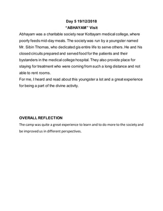Day 5 19/12/2018
“ABHAYAM” Visit
Abhayam was a charitable society near Kottayam medical college,where
poorly feeds mid-day meals. The societywas run by a youngster named
Mr. Sibin Thomas, who dedicated gis entire life to serve others. He and his
closed circuits prepared and served food for the patients and their
bystanders in the medical college hospital. They also provide place for
staying for treatment who were coming from such a long distance and not
able to rent rooms.
For me, I heard and read about this youngster a lot and a great experience
for being a part of the divine activity.
OVERALL REFLECTION
The camp was quite a great experience to learn and to do more to the society and
be improved us in different perspectives.
 