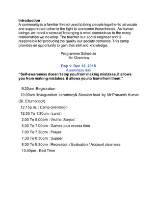 Introduction
A community is a familiar thread used to bring people togetherto advocate
and support each other in the fight to overcome those threats. As human
beings,we need a sense of belonging is what connects us to the many
relationships we develop. The teacher is a social engineer and is
responsible forproducing the quality our society demands.This camp
provides an opportunity to gain that skill and knowledge.
Programme Schedule
An Overview
Day 1: Dec 12, 2018
Awareness day
“Self-awareness doesn’tstop you from making mistakes,it allows
you from making mistakes,it allows you to learn from them.”
9.30am :Registration
10.00am :Inauguration ceremony& Session lead by Mr.Prasanth Kumar
(SI, Ettumanoor).
12.15p.m. : Camp orientation
12.30 To 1.30pm : Lunch
2.00 To 5.00pm : Visit to ‘Sanjos’
5.00 To 7.00pm : Games plus recess time
7.00 To 7.30pm : Prayer
7.30 To 8.30pm : Supper
8.30 To 9.30pm : Recreation / Evaluation / Account clearness
10.00pm : Bed Time
 