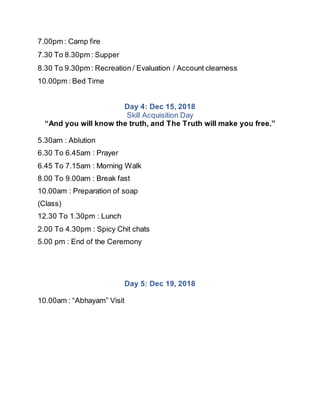 7.00pm : Camp fire
7.30 To 8.30pm : Supper
8.30 To 9.30pm : Recreation / Evaluation / Account clearness
10.00pm : Bed Time
Day 4: Dec 15, 2018
Skill Acquisition Day
“And you will know the truth, and The Truth will make you free.”
5.30am : Ablution
6.30 To 6.45am : Prayer
6.45 To 7.15am : Morning Walk
8.00 To 9.00am : Break fast
10.00am : Preparation of soap
(Class)
12.30 To 1.30pm : Lunch
2.00 To 4.30pm : Spicy Chit chats
5.00 pm : End of the Ceremony
Day 5: Dec 19, 2018
10.00am : “Abhayam” Visit
 