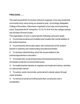PROLOUGE……
The restructured B.Ed Curriculum directs to organize a four-day residential
community living camp during an academic year. Accordingly,Mangalam
College of Education, Ettumanoor organized a four-day community living
camp “Esperanto 2k18” during Dec 12,13,14,15 & 19 in the college campus
and Archana WomenCenter.
The organization of such a camp had the following curriculum goals:
To promote socialaccommodationand broadenthe mental abilities of
the student teachers.
To promote the democratic nature and involvement of the student
teacher in planning and implementing educational activities.
To develop critical thinking about the issues related to the
policies/approachesin education.
To broadenthe social perspectivesof prospective teachers on
immediate social and environmental issues.
To enable teacher trainees to organize and implementvarious activities
in a democratic manner.
To nurture social, democratic,personal and cultural values through
varied activities.
To remind of social commitmentand their constructive role in
socialization.
 
