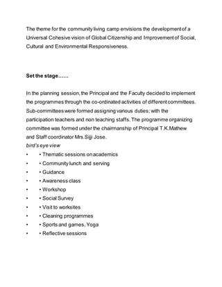The theme for the community living camp envisions the developmentof a
Universal Cohesive vision of Global Citizenship and Improvementof Social,
Cultural and Environmental Responsiveness.
Set the stage……
In the planning session,the Principal and the Faculty decided to implement
the programmes through the co-ordinated activities of differentcommittees.
Sub-committeeswere formed assigning various duties; with the
participation teachers and non teaching staffs.The programme organizing
committee was formed under the chairmanship of Principal T.K.Mathew
and Staff coordinator Mrs.Sijji Jose.
bird’s eye view
• • Thematic sessions onacademics
• • Community lunch and serving
• • Guidance
• • Awareness class
• • Workshop
• • Social Survey
• • Visit to worksites
• • Cleaning programmes
• • Sports and games, Yoga
• • Reflective sessions
 