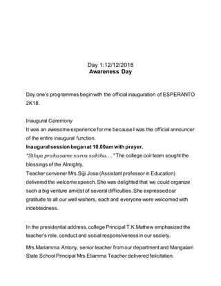 Day 1:12/12/2018
Awareness Day
Day one’s programmes beginwith the officialinauguration of ESPERANTO
2K18.
Inaugural Ceremony
It was an awesome experience for me because I was the official announcer
of the entire inaugural function.
Inauguralsession beganat 10.00am with prayer.
“Sthya prakasame sarva saktha….” The college coirteam sought the
blessings of the Almighty.
Teacher convener Mrs.Sijji Jose (Assistant professorin Education)
delivered the welcome speech.She was delighted that we could organize
such a big venture amidst of several difficulties.She expressedour
gratitude to all our well wishers, each and everyone were welcomed with
indebtedness.
In the presidential address,college Principal T.K.Mathew emphasized the
teacher’s role, conduct and social responsivenessin our society.
Mrs.Mariamma Antony, senior teacher from our department and Mangalam
State SchoolPrincipal Mrs.Eliamma Teacher delivered felicitation.
 