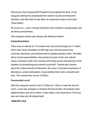 Ettumanoor Sub InspectorMr.Prasanth Kumar lighted the lamp. In the
inaugural address he emphasized the need for social commitmentof
teachers. And after that he had taken an awareness class on the topic
‘Road safety’.
Mr.Jomon A.J., union memberdelivered vote of thanks to all dignitaries and
all others presentthere.
The inaugural section was windup with National Anthem.
Camp Orientation
There was an interval for 10 minutes and next sessionbegins at 11.45am.
And it was Camp orientation by Mrs.Sijji Jose.She focused on the
curricular objectives,and developmentof qualities already exists. She talks
about social responsibilities,inbounding of social, moral, and cultural
values, learning to plan and execute community service and learning to live
together by developing personaland social skill. Teacheralso spokes
about the criteria should be followed in the camp. It includes importance of
attendance, actual participation, responsibility,team work, discipline and
time. The sessionwas over at 12.20pm.
Community Lunch
After the inaugural session,from 12.30pm to 1.30 pm, it was the time for
lunch. Lunch was arranged in Archana WomenCenter. All students were
gathered there and serve others. It was really a new experience.The food
was very tasty and all enjoyed well.
‘SANJOS’ Visit
 