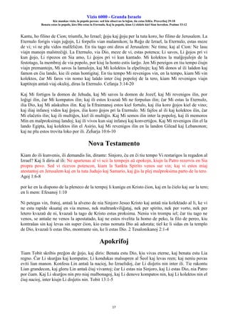 Vizio 6000 - Granda Israelo
Kie mankas vizio, la popolo pereas: sed kiu observas la leĝon, tiu estas feliĉa. Proverboj 29:18
Benata estas la popolo, kies Dio estas la Eternulo, Kaj la popolo, kiun Li elektis kiel Sian heredon. Psalmo 33:12
17
Kantu, ho filino de Cion; triumfu, ho Izrael; ĝoju kaj ĝoju per la tuta koro, ho filino de Jerusalem. La
Eternulo forigis viajn juĝojn, Li forpelis vian malamikon; la Reĝo de Izrael, la Eternulo, estas meze
de vi; vi ne plu vidos malfeliĉon. En tiu tago oni diros al Jerusalem: Ne timu; kaj al Cion: Ne lasu
viajn manojn malstreĉiĝi. La Eternulo, via Dio, meze de vi, estas potenca; Li savos, Li ĝojos pri vi
kun ĝojo, Li ripozos en Sia amo, Li ĝojos pri vi kun kantado. Mi kolektos la malĝojulojn de la
festotago, la membroj de via popolo, por kiuj la honto estis ŝarĝo. Jen Mi pereigos en tiu tempo ĉiujn
viajn premantojn, Mi savos la lamulojn, kaj Mi kolektos la elpelitojn; kaj Mi donos al ili laŭdon kaj
famon en ĉiu lando, kie ili estas hontigitaj. En tiu tempo Mi revenigos vin, en la tempo, kiam Mi vin
kolektos, ĉar Mi faros vin nomo kaj laŭdo inter ĉiuj popoloj de la tero, kiam Mi revenigos viajn
kaptitojn antaŭ viaj okuloj, diras la Eternulo. Cefanja 3:14-20
Kaj Mi fortigos la domon de Jehuda, kaj Mi savos la domon de Jozef, kaj Mi revenigos ilin, por
loĝigi ilin, ĉar Mi kompatos ilin; kaj ili estos kvazaŭ Mi ne forpuŝus ilin; ĉar Mi estas la Eternulo,
ilia Dio, kaj Mi aŭskultos ilin. Kaj la Efraimanoj estos kiel fortulo, kaj ilia koro ĝojos kiel de vino;
kaj iliaj infanoj vidos kaj ĝojos, ilia koro ĝojos pri la Eternulo. Mi fajfos al ili kaj kolektos ilin, ĉar
Mi elaĉetis ilin; kaj ili multiĝos, kiel ili multiĝis. Kaj Mi semos ilin inter la popoloj, kaj ili memoros
Min en malproksimaj landoj; kaj ili vivos kun siaj infanoj kaj konvertiĝos. Kaj Mi revenigos ilin el la
lando Egipta, kaj kolektos ilin el Asirio, kaj Mi revenigos ilin en la landon Gilead kaj Lebanonon;
kaj ne plu estos trovita loko por ili. Zeĥarja 10:6-10
Nova Testamento
Kiam do ili kunvenis, ili demandis lin, dirante: Sinjoro, ĉu en ĉi tiu tempo Vi restarigos la regadon al
Izrael? Kaj li diris al ili: Ne apartenas al vi scii la tempojn aŭ epokojn, kiujn la Patro rezervis en Sia
propra povo. Sed vi ricevos potencon, kiam la Sankta Spirito venos sur vin; kaj vi estos miaj
atestantoj en Jerusalem kaj en la tuta Judujo kaj Samario, kaj ĝis la plej malproksima parto de la tero.
Agoj 1:6-8
por ke en la dispono de la pleneco de la tempoj li kunigu en Kristo ĉion, kaj en la ĉielo kaj sur la tero;
en li mem: Efesanoj 1:10
Ni petegas vin, fratoj, antaŭ la alveno de nia Sinjoro Jesuo Kristo kaj antaŭ nia kolektado al li, ke vi
ne estu rapide skuataj en via menso, nek maltrankviliĝataj, nek per spirito, nek per vorto, nek per
letero kvazaŭ de ni, kvazaŭ la tago de Kristo estus proksima. Neniu vin trompu iel; ĉar tiu tago ne
venos, se antaŭe ne venos la apostatado, kaj ne estos rivelita la homo de peko, la filo de pereo, kiu
kontraŭas sin kaj levas sin super ĉion, kio estas nomata Dio aŭ adorata; tiel ke li sidas en la templo
de Dio, kvazaŭ li estas Dio, montrante sin, ke li estas Dio. 2 Tesalonikanoj 2:1-4
Apokrifoj
Tiam Tobit skribis preĝon de ĝojo, kaj diris: Benata estu Dio, kiu vivas eterne, kaj benata estu Lia
regno. Ĉar Li skurĝas kaj kompatas; Li kondukas malsupren al Ŝeol kaj levas reen; kaj neniu povas
eviti lian manon. Konfesu Lin antaŭ la nacioj, ho Izraelidoj, ĉar Li disĵetis nin inter ili. Tie rakontu
Lian grandecon, kaj gloru Lin antaŭ ĉiuj vivantoj; ĉar Li estas nia Sinjoro, kaj Li estas Dio, nia Patro
por ĉiam. Kaj Li skurĝos nin pro niaj malbonagoj, kaj Li denove kompatos nin, kaj Li kolektos nin el
ĉiuj nacioj, inter kiujn Li disĵetis nin. Tobit 13:1-5
 