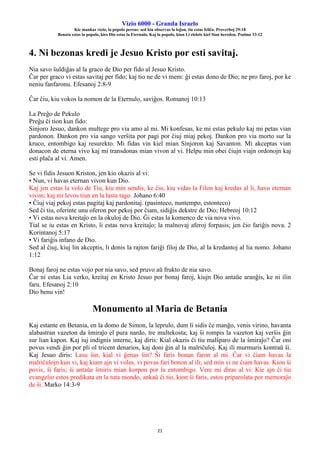 Vizio 6000 - Granda Israelo
Kie mankas vizio, la popolo pereas: sed kiu observas la leĝon, tiu estas feliĉa. Proverboj 29:18
Benata estas la popolo, kies Dio estas la Eternulo, Kaj la popolo, kiun Li elektis kiel Sian heredon. Psalmo 33:12
21
4. Ni bezonas kredi je Jesuo Kristo por esti savitaj.
Nia savo ŝuldiĝas al la graco de Dio per fido al Jesuo Kristo.
Ĉar per graco vi estas savitaj per fido; kaj tio ne de vi mem: ĝi estas dono de Dio; ne pro faroj, por ke
neniu fanfaronu. Efesanoj 2:8-9
Ĉar ĉiu, kiu vokos la nomon de la Eternulo, saviĝos. Romanoj 10:13
La Preĝo de Pekulo
Preĝu ĉi tion kun fido:
Sinjoro Jesuo, dankon multege pro via amo al mi. Mi konfesas, ke mi estas pekulo kaj mi petas vian
pardonon. Dankon pro via sango verŝita por pagi por ĉiuj miaj pekoj. Dankon pro via morto sur la
kruco, entombigo kaj resurekto. Mi fidas vin kiel mian Sinjoron kaj Savanton. Mi akceptas vian
donacon de eterna vivo kaj mi transdonas mian vivon al vi. Helpu min obei ĉiujn viajn ordonojn kaj
esti plaĉa al vi. Amen.
Se vi fidis Jesuon Kriston, jen kio okazis al vi:
• Nun, vi havas eternan vivon kun Dio.
Kaj jen estas la volo de Tiu, kiu min sendis, ke ĉiu, kiu vidas la Filon kaj kredas al li, havu eternan
vivon; kaj mi levos tiun en la lasta tago. Johano 6:40
• Ĉiuj viaj pekoj estas pagitaj kaj pardonitaj. (pasinteco, nuntempo, estonteco)
Sed ĉi tiu, oferinte unu oferon por pekoj por ĉiam, sidiĝis dekstre de Dio; Hebreoj 10:12
• Vi estas nova kreitaĵo en la okuloj de Dio. Ĝi estas la komenco de via nova vivo.
Tial se iu estas en Kristo, li estas nova kreitaĵo; la malnovaj aferoj forpasis; jen ĉio fariĝis nova. 2
Korintanoj 5:17
• Vi fariĝis infano de Dio.
Sed al ĉiuj, kiuj lin akceptis, li donis la rajton fariĝi filoj de Dio, al la kredantoj al lia nomo. Johano
1:12
Bonaj faroj ne estas vojo por nia savo, sed pruvo aŭ frukto de nia savo.
Ĉar ni estas Lia verko, kreitaj en Kristo Jesuo por bonaj faroj, kiujn Dio antaŭe aranĝis, ke ni ilin
faru. Efesanoj 2:10
Dio benu vin!
Monumento al Maria de Betania
Kaj estante en Betania, en la domo de Simon, la leprulo, dum li sidis ĉe manĝo, venis virino, havanta
alabastran vazeton da ŝmiraĵo el pura nardo, tre multekosta; kaj ŝi rompis la vazeton kaj verŝis ĝin
sur lian kapon. Kaj iuj indignis interne, kaj diris: Kial okazis ĉi tiu malŝparo de la ŝmiraĵo? Ĉar oni
povus vendi ĝin por pli ol tricent denarios, kaj doni ĝin al la malriĉuloj. Kaj ili murmuris kontraŭ ŝi.
Kaj Jesuo diris: Lasu ŝin; kial vi ĝenas ŝin? Ŝi faris bonan faron al mi. Ĉar vi ĉiam havas la
malriĉulojn kun vi, kaj kiam ajn vi volas, vi povas fari bonon al ili; sed min vi ne ĉiam havas. Kion ŝi
povis, ŝi faris; ŝi antaŭe ŝmiris mian korpon por la entombigo. Vere mi diras al vi: Kie ajn ĉi tiu
evangelio estos predikata en la tuta mondo, ankaŭ ĉi tio, kion ŝi faris, estos priparolata por memoraĵo
de ŝi. Marko 14:3-9
 