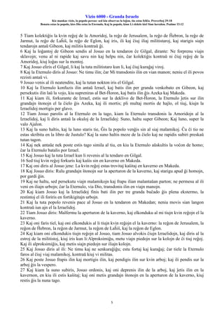 Vizio 6000 - Granda Israelo
Kie mankas vizio, la popolo pereas: sed kiu observas la leĝon, tiu estas feliĉa. Proverboj 29:18
Benata estas la popolo, kies Dio estas la Eternulo, Kaj la popolo, kiun Li elektis kiel Sian heredon. Psalmo 33:12
5
5 Tiam kolektiĝis la kvin reĝoj de la Amoridoj, la reĝo de Jerusalem, la reĝo de Ĥebron, la reĝo de
Jarmut, la reĝo de Laĥiŝ, la reĝo de Eglon, kaj iris, ili kaj ĉiuj iliaj militistaroj, kaj starigis siajn
tendarojn antaŭ Gibeon, kaj militis kontraŭ ĝi.
6 Kaj la loĝantoj de Gibeon sendis al Josuo en la tendaron ĉe Gilgal, dirante: Ne forprenu viajn
sklavojn; venu al ni rapide kaj savu nin kaj helpu nin, ĉar kolektiĝis kontraŭ ni ĉiuj reĝoj de la
Amoridoj, kiuj loĝas sur la montoj.
7 Kaj Josuo eliris el Gilgal, li kaj la tuta militistaro kun li, kaj ĉiuj kuraĝaj viroj.
8 Kaj la Eternulo diris al Josuo: Ne timu ilin; ĉar Mi transdonis ilin en vian manon; neniu el ili povos
rezisti antaŭ vi.
9 Josuo venis al ili neatendite, kaj la tutan nokton iris el Gilgal.
10 Kaj la Eternulo konfuzis ilin antaŭ Izrael, kaj batis ilin per granda venkobato en Gibeon, kaj
persekutis ilin laŭ la vojo, kiu supreniras al Bet-Ĥoron, kaj batis ilin ĝis Azeka kaj Makeda.
11 Kaj kiam ili, forkurante de Izrael, estis sur la deklivo de Bet-Ĥoron, la Eternulo ĵetis sur ilin
grandajn ŝtonojn el la ĉielo ĝis Azeka, kaj ili mortis; pli multaj mortis de hajlo, ol tiuj, kiujn la
Izraelidoj mortigis per glavo.
12 Tiam Josuo parolis al la Eternulo en la tago, kiam la Eternulo transdonis la Amoridojn al la
Izraelidoj, kaj li diris antaŭ la okuloj de la Izraelidoj: Suno, haltu super Gibeon; Kaj luno, super la
valo Ajalon.
13 Kaj la suno haltis, kaj la luno staris tie, Ĝis la popolo venĝis sin al siaj malamikoj. Ĉu ĉi tio ne
estas skribita en la libro de Justulo? Kaj la suno haltis meze de la ĉielo kaj ne rapidis subiri preskaŭ
tutan tagon.
14 Kaj nek antaŭe nek poste estis tago simila al tiu, en kiu la Eternulo aŭskultis la voĉon de homo;
ĉar la Eternulo batalis por Izrael.
15 Kaj Josuo kaj la tuta Izrael kun li revenis al la tendaro en Gilgal.
16 Sed tiuj kvin reĝoj forkuris kaj kaŝis sin en kaverno en Makeda.
17 Kaj oni diris al Josuo jene: La kvin reĝoj estas trovitaj kaŝitaj en kaverno en Makeda.
18 Kaj Josuo diris: Rulu grandajn ŝtonojn sur la aperturon de la kaverno, kaj starigu apud ĝi homojn,
por gardi ĝin.
19 Kaj ne haltu, sed persekutu viajn malamikojn kaj frapu ilian malantaŭan parton; ne permesu al ili
veni en iliajn urbojn; ĉar la Eternulo, via Dio, transdonis ilin en viajn manojn.
20 Kaj kiam Josuo kaj la Izraelidoj finis bati ilin per tre granda buĉado ĝis plena ekstermo, la
restintoj el ili foriris en fortikigitajn urbojn.
21 Kaj la tuta popolo revenis pace al Josuo en la tendaron en Makedan; neniu movis sian langon
kontraŭ iun ajn el la Izraelidoj.
22 Tiam Josuo diris: Malfermu la aperturon de la kaverno, kaj elkonduku al mi tiujn kvin reĝojn el la
kaverno.
23 Kaj oni faris tiel, kaj oni elkondukis al li tiujn kvin reĝojn el la kaverno: la reĝon de Jerusalem, la
reĝon de Ĥebron, la reĝon de Jarmut, la reĝon de Laĥiŝ, kaj la reĝon de Eglon.
24 Kaj kiam oni elkondukis tiujn reĝojn al Josuo, tiam Josuo alvokis ĉiujn Izraelidojn, kaj diris al la
estroj de la militistoj, kiuj iris kun li:Alproksimiĝu, metu viajn piedojn sur la kolojn de ĉi tiuj reĝoj.
Kaj ili alproksimiĝis, kaj metis siajn piedojn sur iliajn kolojn.
25 Kaj Josuo diris al ili: Ne timu kaj ne senkuraĝiĝu; estu fortaj kaj kuraĝaj; ĉar tiele la Eternulo
faros al ĉiuj viaj malamikoj, kontraŭ kiuj vi militas.
26 Kaj poste Josuo frapis ilin kaj mortigis ilin, kaj pendigis ilin sur kvin arboj; kaj ili pendis sur la
arboj ĝis la vespero.
27 Kaj kiam la suno subiris, Josuo ordonis, kaj oni deprenis ilin de la arboj, kaj ĵetis ilin en la
kavernon, en kiu ili estis kaŝitaj; kaj oni metis grandajn ŝtonojn en la aperturon de la kaverno, kiuj
restis ĝis la nuna tago.
 