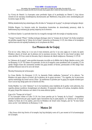 Vizio 6000 - Granda Israelo
Kie mankas vizio, la popolo pereas: sed kiu observas la leĝon, tiu estas feliĉa. Proverboj 29:18
Benata estas la popolo, kies Dio estas la Eternulo, Kaj la popolo, kiun Li elektis kiel Sian heredon. Psalmo 33:12
7
La Vizioj de Daniel: La koncepto estas profunde ligita al la profetaĵoj en Daniel 2, kiuj skizas
sinsekvon de nacianaj mondimperioj (komencante per Babilono), kiuj poste estos anstataŭigitaj per
la eterna regno de Dio.
Bibliaj akademiuloj kaj eskatologoj ofte dividas la "tempojn de la gojoj" en plurajn teologiajn ideojn:
Politika Regno: La historia realo de Jerusalemo kontrolata de eksterlandaj potencoj, ekde la
babilonanoj kaj romianoj ĝis postaj imperioj tra la historio.
La Eklezia Epoko: La periodo dum kiu la evangelia mesaĝo ĉefe disvastiĝis al nejudaj nacioj.
"Tempo" kontraŭ "Pleno": Kelkaj teologoj distingas inter la "tempoj de la Gojoj" (la fizika templinio
de politika regado) kaj la "pleno de la Gojoj" (menciita en Romanoj 11:25, kiu rilatas al la kompleta
spirita kunveno de nejudaj kredantoj en la savplanon de Dio).
La Pleneco de la Gojoj
Ĉar mi ne volas, fratoj, ke vi ne sciu ĉi tiun misteron, por ke vi ne estu saĝaj en vi mem; ke parte
blindeco okazis al Izrael, ĝis la pleneco de la nacianoj envenos. Kaj tiel la tuta Izrael saviĝos, kiel
estas skribite: El Cion venos la Savanto, Kaj Li deturnos de Jakob malpiecon. Romanoj 11:25-26
La "pleneco de la gojoj" estas profeta koncepto trovebla en la Biblio laŭ la Reĝo Jakobo-versio, ĉefe
en Romanoj 11:25. Ĝi rilatas al la periodo, en kiu la Evangelio estas predikata ĉefe al nejudoj. Ĉi tiu
epoko finiĝos kiam die nomumita nombro da gojoj kredos al Kristo, permesante al Dio ŝanĝi Sian
profetan fokuson reen al la savo de Izrael.
Ŝlosilaj Elementoj de la Koncepto:
La Unua Skribo: En Romanoj 11:25, la Apostolo Paŭlo malkaŝas "misteron" al la eklezio: "ke
blindeco de parto okazis al Izrael, ĝis la pleneco de la gojoj envenos." Tio signifas, ke la provizora
spirita malmoliĝo de Izrael servas celon - ĝi malfermas la pordon por la gojoj (la nejuda mondo) por
ricevi savon kaj fariĝi parto de la familio de Dio.
Greka Radiko: La vorto "pleneco" en ĉi tiu kunteksto estas tradukita de la greka vorto pleroma, kiu
signifas plenan nombron, kompletigon aŭ abundon. Ĝi ĝenerale rilatas al la plena, kompleta rikolto
de gojoj, kiujn Dio intencas savi dum ĉi tiu nuna eklezia epoko.
Ligo al la "Tempo de la Gojoj":
Ĉi tiu koncepto rilatas al Luko 21:24, kie Jesuo parolas pri la "tempoj de la Gojoj" - longedaŭra
periodo karakterizita per goja regado super Jerusalemo kaj la juda popolo. La "pleneco de la Gojoj"
markas la finon de ĉi tiu epoko, post kiu la blindeco de Izrael estos forigita, por ke "la tuta Izrael
estos savita", kiel deklarite en Romanoj 11:26.
Mateo 24
1 Kaj Jesuo eliris kaj foriris el la templo; kaj liaj disĉiploj venis al li, por montri al li la konstruaĵojn
de la templo.
 