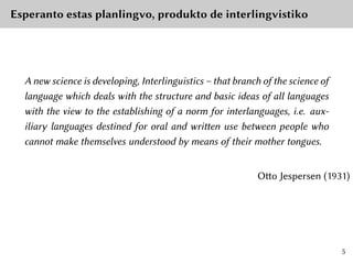 Esperanto estas planlingvo, produkto de interlingvistiko
A new science is developing, Interlinguistics – that branch of the science of
language which deals with the structure and basic ideas of all languages
with the view to the establishing of a norm for interlanguages, i.e. aux-
iliary languages destined for oral and written use between people who
cannot make themselves understood by means of their mother tongues.
Otto Jespersen (1931)
5
 