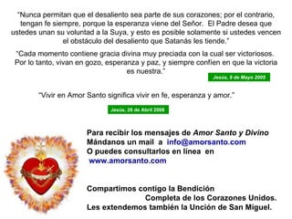 “ Nunca permitan que el desaliento sea parte de sus corazones; por el contrario, tengan fe siempre, porque la esperanza viene del Señor.  El Padre desea que ustedes unan su voluntad a la Suya, y esto es posible solamente si ustedes vencen el obstáculo del desaliento que Satanás les tiende.”   “ Cada momento contiene gracia divina muy preciada con la cual ser victoriosos.  Por lo tanto, vivan en gozo, esperanza y paz, y siempre confíen en que la victoria es nuestra.” Para recibir los mensajes de  Amor Santo y Divino Mándanos  un mail  a  info @amorsanto.com O puedes consultarlos en línea  en www.amorsanto.com Compartimos contigo la Bendición  Completa de los Corazones Unidos. Les extendemos también la Unción de San Miguel. “ Vivir en Amor Santo significa vivir en fe, esperanza y amor.”  Jesús, 26 de Abril 2008   Jesús, 9 de Mayo 2005 