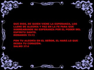 QUE DIOS, DE QUIEN VIENE LA ESPERANZA, LOS
LLENE DE ALEGRÍA Y PAZ EN LA FE PARA QUE
SOBREABUNDE SU ESPERANZA POR EL PODER DEL
ESPÍRITU SANTO.
ROMANOS 15:13
PON TU ALEGRÍA EN EL SEÑOR, EL HARÁ LO QUE
DESEA TU CORAZÓN.
SALMO 37:4