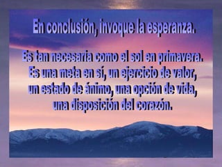 En conclusión, invoque la esperanza.  Es tan necesaria como el sol en primavera.  Es una meta en sí, un ejercicio de valor,  un estado de ánimo, una opción de vida,  una disposición del corazón. 