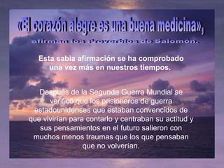 Esta sabia afirmación se ha comprobado una vez más en nuestros tiempos.  «El corazón alegre es una buena medicina», afirman los Proverbios de Salomón.  Después de la Segunda Guerra Mundial se verificó que los prisioneros de guerra estadounidenses que estaban convencidos de que vivirían para contarlo y centraban su actitud y sus pensamientos en el futuro salieron con muchos menos traumas que los que pensaban que no volverían. 