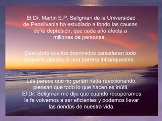   El Dr. Martin E.P. Seligman de la Universidad de Pensilvania ha estudiado a fondo las causas de la depresión, que cada año afecta a millones de personas.  Descubrió que los deprimidos consideran todo pequeño obstáculo una barrera infranqueable.   Les parece que no ganan nada reaccionando, piensan que todo lo que hacen es inútil.  El Dr. Seligman me dijo que cuando recuperamos la fe volvemos a ser eficientes y podemos llevar las riendas de nuestra vida. 