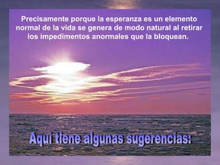 Precisamente porque la esperanza es un elemento normal de la vida se genera de modo natural al retirar los impedimentos anormales que la bloquean.  Aquí tiene algunas sugerencias: 