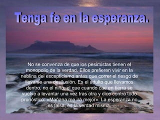 No se convenza de que los pesimistas tienen el monopolio de la verdad. Ellos prefieren vivir en la neblina del escepticismo antes que correr el riesgo de llevarse una desilusión. Es el adulto que llevamos dentro, no el niño, el que cuando cae en tierra se vuelve a levantar una vez tras otra y dice contra todo pronóstico: «Mañana me irá mejor». La esperanza no es falsa; es la verdad misma. Tenga fe en la esperanza.  