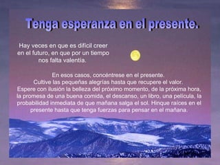 Hay veces en que es difícil creer en el futuro, en que por un tiempo nos falta valentía.  Tenga esperanza en el presente.  En esos casos, concéntrese en el presente.  Cultive las pequeñas alegrías hasta que recupere el valor.  Espere con ilusión la belleza del próximo momento, de la próxima hora, la promesa de una buena comida, el descanso, un libro, una película, la probabilidad inmediata de que mañana salga el sol. Hinque raíces en el presente hasta que tenga fuerzas para pensar en el mañana. 