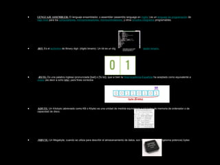 • LENGUAJE ASSEMBLER: El lenguaje ensamblador, o assembler (assembly language en inglés ) es un lenguaje de programación de
bajo nivel para los computadores, microprocesadores, microcontroladores, y otros circuitos integrados programables.
• -BIT: Es el acrónimo de Binary digit. (dígito binario). Un bit es un dígito del sistema de numeración binario.
• -BYTE: Es una palabra inglesa (pronunciada [bait] o ['bi.te]), que si bien la Real Academia Española ha aceptado como equivalente a
octeto (es decir a ocho bits), para fines correctos
• -KBYTE: Un Kilobyte (abreviado como KB o Kbyte) es una unidad de medida equivalente a mil bytes de memoria de ordenador o de
capacidad de disco.
• -MBYTE: Un Megabyte, cuando se utiliza para describir el almacenamiento de datos, son 1.048.576 (2 a la vigésima potencia) bytes
 