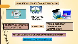 PROYECTOS
I PARCIAL
DOCENTE: Dr. GONZALO
REMACHE B. M Sc.
TEMA: POLÍTICAS Y
LINEAMIENTOS
ESTRATÉGICOS
AUTOR: CABRERA GONZALEZ CARMEN ESPERANZA
Saraguro, 17 de mayo del 2018
NIVEL: 7mo
UNIVERSIDAD TECNOLÓGICA EQUINOCCIAL
 