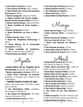 18 San Simón de Lipnica, I Orden.
21 San Lorenzo de Brindis, pbro. I Orden.
22 Beata María Inés Teresa del Santísimo
Sacramento II Orden.
23 Beata Cunegunda, religiosa II Orden.
23 Beatas Catalina del Carmen Caldés, -
Micaela del Sacramento Rullán, III Orden.
24 Beata Luisa de Saboya, religiosa II Orden.
24 Beato Cristóbal de Santa Catalina, I
Orden.
24 Santa Cunegunda, II Orden.
24 Beato Modestino de Jesús y María, I
Orden.
25 Beato Antonio Lucci, I Orden.
27 Beata Ma. Magdalena Martinengo, II
Orden.
28 Santa Alfonsa de la Inmaculada
Concepción, II Orden.
30 Beato Leopoldo de Castelnovo,
presbítero, memoria para la OFM Cap.
30 Beato Benito de Urbino, I Orden.
2 Santa María de los Ángeles de la
Porciúncula, fiesta para toda la Orden.
7 Beatos Agatángelo y Casiano, OFM Cap.
8 Padre Santo Domingo de Guzmán,
presbítero y fundador de la Orden de los
Predicadores.
11 MADRE SANTA CLARA DE ASIS
Virgen, solemnidad para la II Orden y fiesta
para los demás.
14 San Maximiliano Kolbe, presbítero,
memoria para la OFM Conv.
16 San Roque de Montpellier, III Orden,
memoria libre para la TOR.
16 Beato Bartolomé Laurel, I Orden.
19 San Conrado de Piacenza, III Orden.
23 Beata Isabel de Francia, II Orden.
25 San Sebastián de Aparicio.
27 Beato José Tous, I Orden.
27 Beata Maria Caridad Brader, II Orden.
2 Beata Inés de Praga, virgen II Orden.
2 Beato Liberato Weiss y compañeros, I
Orden.
4 Beato Jeremías de Valaquia, I Orden.
5 San Juan José de la Cruz, I Orden.
11 Beato Juan Bautista de Fabriano, I
Orden.
18 San Salvador de Horta, I Orden.
25 Beata María Rosa de Flesch, II Orden.
30 San Ludovico de Casoria, pbro. I Orden.
2 Beata Isabel Vendramini, III Orden.
4 San Benito de Palermo, I Orden.
5 Beata María Crescencia Hös, virgen III
Orden, memoria libre para la TOR.
7 Beata María Assunta Pallota, II Orden.
8 Beato Julián de San Agustín, I Orden.
9 Beato Tomás de Tolentino, pbro. I Orden.
16 San Benito José Labre, III Orden.
18 Beato Andrés Hibernón, I Orden.
21 San Conrado de Parzham, OFM Cap.
23 Beato Gil de Asís, religioso, I Orden.
24 San Fidel de Sigmaringa, I Orden.
25 San Pedro de San José Betancur, I
Orden.
28 Beato Luquesio, III Orden, memoria para
la TOR. Divina Pastora, fiesta para OFM Cap.
30 Beato Benito de Urbino, I Orden.
 