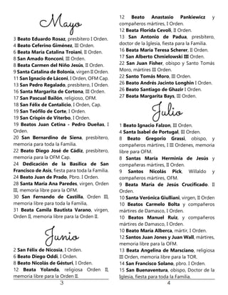 3 Beato Eduardo Rosaz, presbítero I Orden.
4 Beato Ceferino Giménez, III Orden.
6 Beata María Catalina Troiani, II Orden.
8 San Amado Ronconi, III Orden.
8 Beata Carmen del Niño Jesús, II Orden.
9 Santa Catalina de Bolonia, virgen II Orden.
11 San Ignacio de Láconi, I Orden, OFM Cap.
13 San Pedro Regalado, presbítero, I Orden.
16 Santa Margarita de Cortona, III Orden.
17 San Pascual Bailón, religioso, OFM.
18 San Félix de Cantalicio, I Orden, Cap.
19 San Teófilo de Corte, I Orden.
19 San Crispín de Viterbo, I Orden.
19 Beatos Juan Cetina - Pedro Dueñas, I
Orden.
20 San Bernardino de Siena, presbítero,
memoria para toda la Familia.
22 Beato Diego José de Cádiz, presbítero,
memoria para la OFM Cap.
24 Dedicación de la Basílica de San
Francisco de Asís, fiesta para toda la Familia.
24 Beato Juan de Prado, Pbro. I Orden.
28 Santa María Ana Paredes, virgen, Orden
III, memoria libre para la OFM.
30 San Fernando de Castilla, Orden III,
memoria libre para toda la Familia,
31 Beata Camila Bautista Varano, virgen,
Orden II, memoria libre para la Orden II.
2 San Félix de Nicosia, I Orden.
6 Beato Diego Oddi, I Orden.
8 Beato Nicolás de Gésturi, I Orden.
12 Beata Yolanda, religiosa Orden II,
memoria libre para la Orden II.
12 Beato Anastasio Pankiewicz y
compañeros mártires, I Orden.
12 Beata Florida Cevoli, II Orden.
13 San Antonio de Padua, presbítero,
doctor de la Iglesia, fiesta para la Familia.
16 Beata María Teresa Scherer, II Orden.
17 San Alberto Chmielowski III Orden.
22 San Juan Fisher, obispo y Santo Tomás
Moro, mártires III Orden.
22 Santo Tomás Moro, III Orden.
26 Beato Andrés Jacinto Longhin I Orden.
26 Beato Santiago de Ghazir I Orden.
27 Beata Margarita Bays, III Orden.
1 Beato Ignacio Falzon, III Orden.
4 Santa Isabel de Portugal, III Orden.
8 Beato Gregorio Grassi, obispo, y
compañeros mártires, I III Ordenes, memoria
libre para OFM.
8 Santas María Herminia de Jesús y
compañeras mártires, II Orden.
9 Santos Nicolás Pick, Willaldo y
compañeros mártires, OFM.
9 Beata María de Jesús Crucificado. II
Orden.
10 Santa Verónica Giulliani, virgen, II Orden
10 Beatos Carmelo Bolta y compañeros
mártires de Damasco, I Orden.
10 Beatos Manuel Ruiz, y compañeros
mártires de Damasco, I Orden.
10 Beato María Alberca, mártir, I Orden.
12 Santos Juan Jones y Juan Wall, mártires,
memoria libre para la OFM.
13 Beata Angelina de Marsciano, religiosa
III Orden, memoria libre para la TOR.
14 San Francisco Solano, pbro. I Orden.
15 San Buenaventura, obispo, Doctor de la
Iglesia, fiesta para toda la Familia.
 