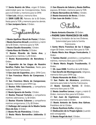 17 Santa Beatriz de Silva, virgen II Orden,
solemnidad para las Concepcionistas, fiesta
para la II Orden y memoria para la OFM.
19 San Luis, obispo, memoria libre.
25 SAN LUIS IX, Patrono de la III Orden,
fiesta para la TOR y memoria para los demás.
26 San Junípero Serra. I Orden.
2 Beato Apolinar Morel de Postat, I Orden.
2 Beato Severino Girault, presbítero y mártir
de la III Orden, memoria para la TOR.
2 Beato Claudio Granzotto, I Orden.
4 Santa Rosa de Viterbo, II Orden.
10 Beatos Ricardo de Santa Ana, y
compañeros mártires, I y III Orden.
11 Beato Buenaventura de Barcelona, I
Orden.
17 Impresión de las Llagas de Nuestro
Seráfico Padre San Francisco, fiesta para
toda la Familia Franciscana.
18 San José de Copertino, pbro. OFM Conv.
19 San Francisco María de Camprosso, I
Orden.
20 San Francisco María de Camporosso,
religioso, memoria para OFM Cap.
22 Beatos Félix Echevarría, y compañeros
mártires, I Orden.
22 Beato Ignacio de Santia, I Orden.
22 Beatos Pascual Fortuño y compañeros
mártires valencianos, I y III Orden.
22 Beatos Vicente Cabanes y compañeros
mártires amigonianos, I, II y III Orden.
23 Hallazgo del cuerpo de la Madre Santa
Clara de Asís, II Orden
23 Beato Pío de Pietrelcina, I Orden.
23 Beata María Bernardina Jablonska III
Orden.
26 San Elzeario de Sabrán y Beata Delfina,
esposos, III Orden, memoria para la TOR.
28 Beato Bernardino de Feltre, I Orden.
28 Beato Inocencio de Berzo, I Orden.
29 San Juan de Dukla I Orden.
2 Beato Antonio Chevrier, III Orden.
4 PADRE SAN FRANCISCO DE ASÍS.
Diácono y fundador de las tres Órdenes.
Solemnidad para toda la Familia
Franciscana.
6 Santa María Francisca de las 5 Llagas,
virgen III Orden, memoria libre para la TOR.
6 Beata María Ana Mogas Fontcuberta, II
Orden.
10 Santos Daniel, presbítero y compañeros
mártires, memoria libre para la OFM.
10 Beata María Ángela Truszkowska, III
Orden.
11 SS. Juan XXIII, Pontífice de la III Orden.
13 San Serafín de Montegranario, religioso,
memoria libre para OFM Cap.
13 Beato Honorato de Biala, I Orden.
19 San Pedro de Alcántara, presbítero,
memoria para toda la Familia Franciscana.
20 Beato Conrado Ferrini, III Orden,
memoria libre para la TOR.
22 Beata Josefina Leroux, virgen y mártir II
Orden, memoria libre para la II Orden.
23 San Juan de Capistrano, presbítero,
memoria para toda la Orden.
25 Beato Antonio de Santa Ana Galvao,
Presbítero de la I Orden.
29 Beata Restituta Kafka, religiosa.
30 Dedicación de la Propia Iglesia (cuando
está consagrada).
30 Beato Ángel de Acri, I Orden.
 