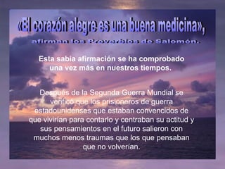 Esta sabia afirmación se ha comprobado
una vez más en nuestros tiempos.
Después de la Segunda Guerra Mundial se
verificó que los prisioneros de guerra
estadounidenses que estaban convencidos de
que vivirían para contarlo y centraban su actitud y
sus pensamientos en el futuro salieron con
muchos menos traumas que los que pensaban
que no volverían.
 